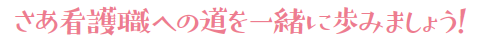 さあ看護職への道を一緒に歩みましょう！